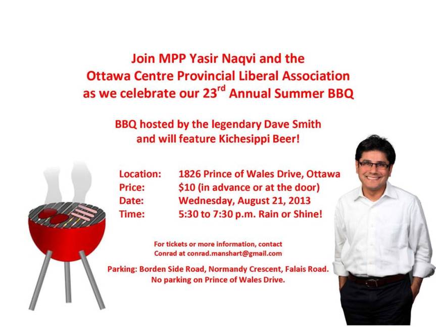 Join MPP Yasir Naqvi and the Ottawa Centre Provincial Liberal Association as we celebrate our 23rd Annual Summer BBQ. BBQ hosted by the legendary Dave Smith and will feature Kichesippi Beer! Location: 1826 Prince of Wales Drive, Ottawa Price: $10 (in advance or at the door) Date: Wednesday, August 21, 2013 Time: 5:30 to 7:30 p.m. Rain or Shine! For tickets or more information, contact Conrad at conrad.manshart@gmail.com Parking: Bordon Side Road, Normandy Cresent, Falais Road. No parking on Prince of Wales Drive.
