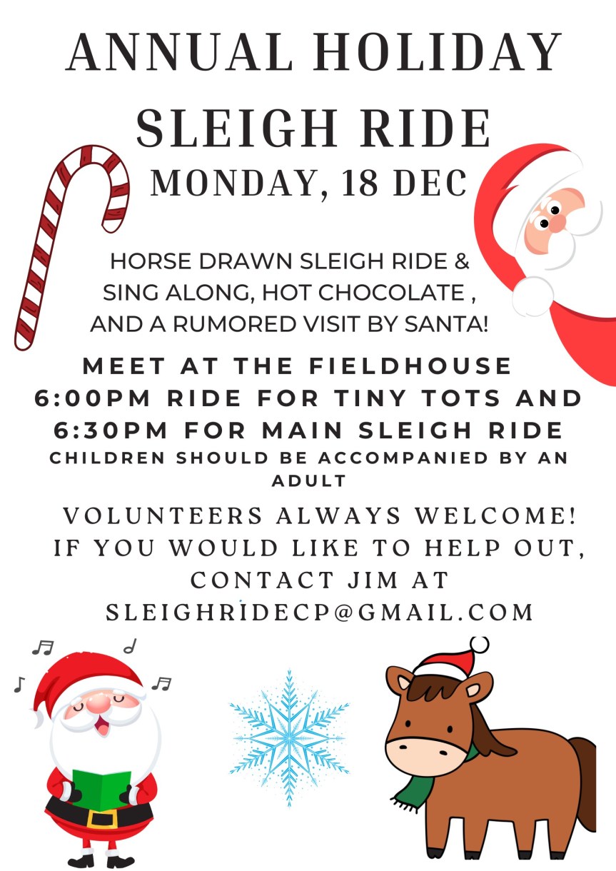[Annual Holiday Sleigh Ride, Monday 18 December 2023, Horse drawn sleigh, sing along, hot chocolate, and maybe Santa, meet at Fieldhouse 6:00 for tiny tots, 6:30pm for main ride, children should be accompanied by an adult, volunteers welcome, if you want to help out, contact Jim at SleighRideCP@gmail.com]